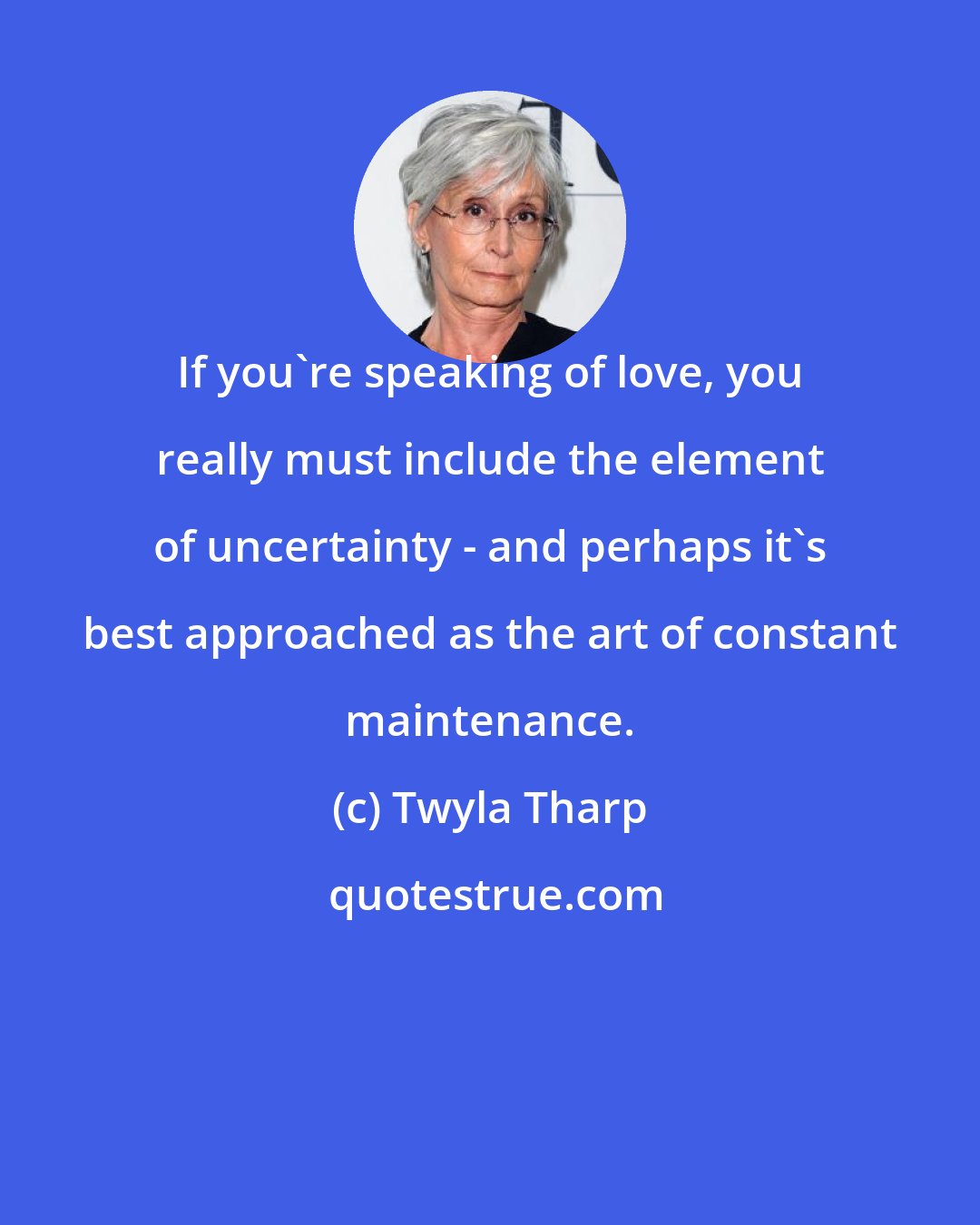 Twyla Tharp: If you're speaking of love, you really must include the element of uncertainty - and perhaps it's best approached as the art of constant maintenance.