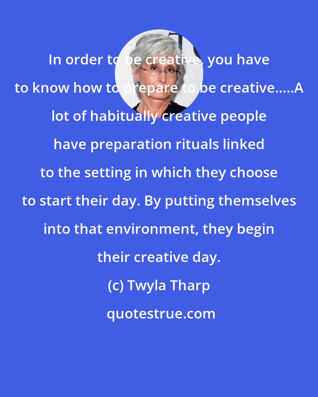 Twyla Tharp: In order to be creative, you have to know how to prepare to be creative.....A lot of habitually creative people have preparation rituals linked to the setting in which they choose to start their day. By putting themselves into that environment, they begin their creative day.