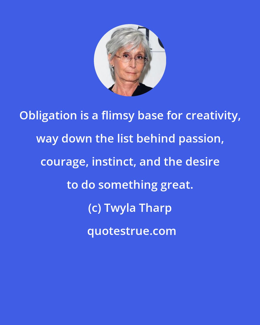 Twyla Tharp: Obligation is a flimsy base for creativity, way down the list behind passion, courage, instinct, and the desire to do something great.