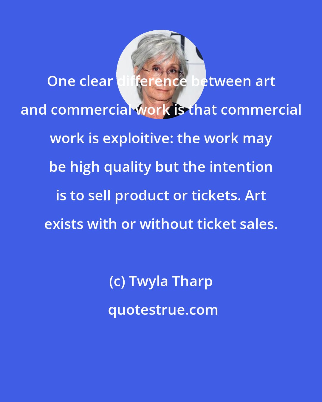 Twyla Tharp: One clear difference between art and commercial work is that commercial work is exploitive: the work may be high quality but the intention is to sell product or tickets. Art exists with or without ticket sales.