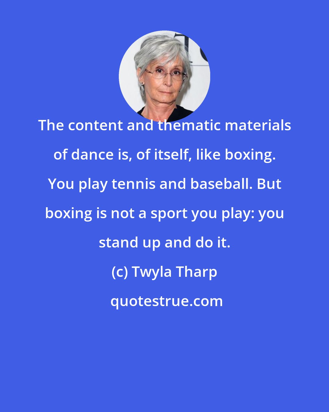 Twyla Tharp: The content and thematic materials of dance is, of itself, like boxing. You play tennis and baseball. But boxing is not a sport you play: you stand up and do it.