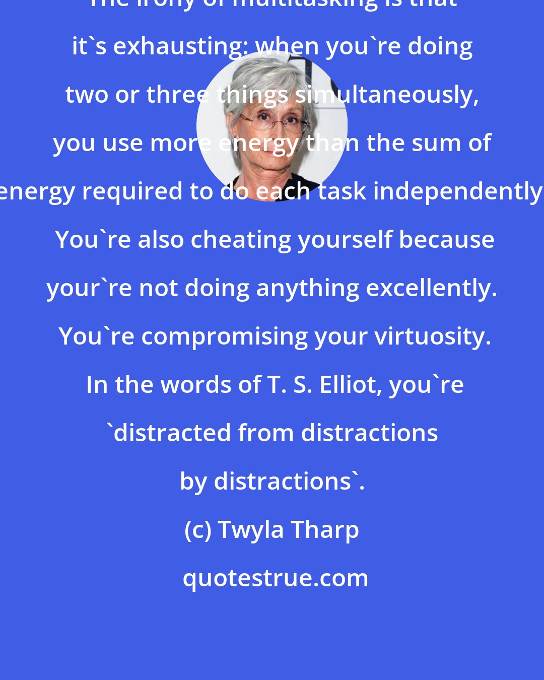 Twyla Tharp: The irony of multitasking is that it's exhausting: when you're doing two or three things simultaneously, you use more energy than the sum of energy required to do each task independently.  You're also cheating yourself because your're not doing anything excellently.  You're compromising your virtuosity.  In the words of T. S. Elliot, you're 'distracted from distractions by distractions'.