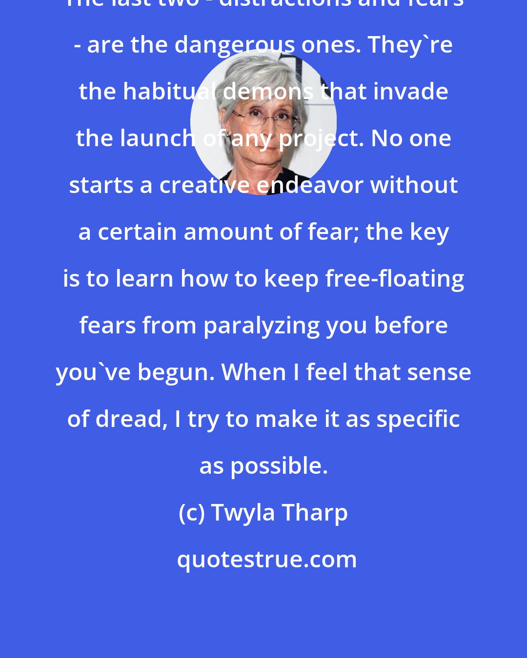 Twyla Tharp: The last two - distractions and fears - are the dangerous ones. They're the habitual demons that invade the launch of any project. No one starts a creative endeavor without a certain amount of fear; the key is to learn how to keep free-floating fears from paralyzing you before you've begun. When I feel that sense of dread, I try to make it as specific as possible.