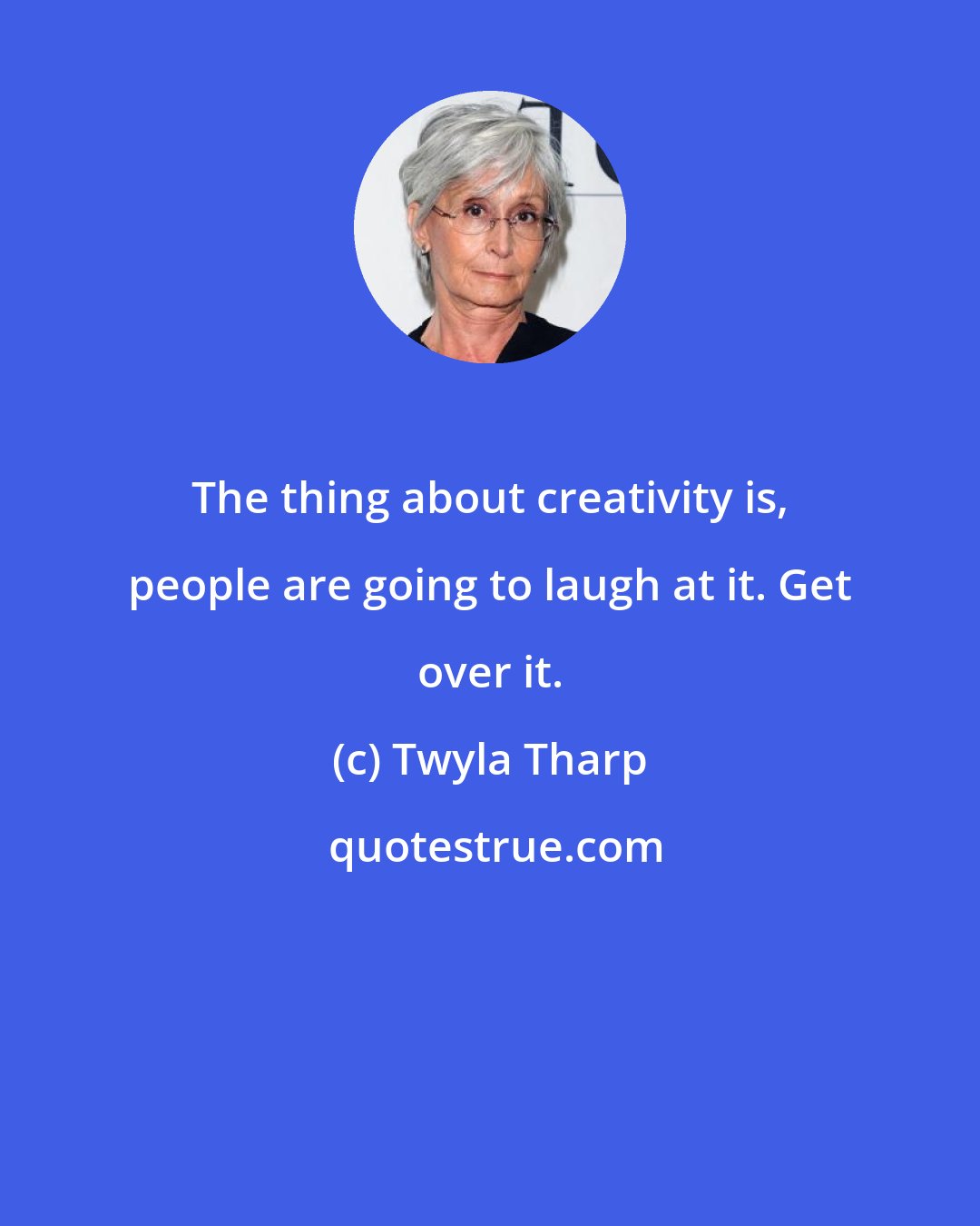 Twyla Tharp: The thing about creativity is, people are going to laugh at it. Get over it.