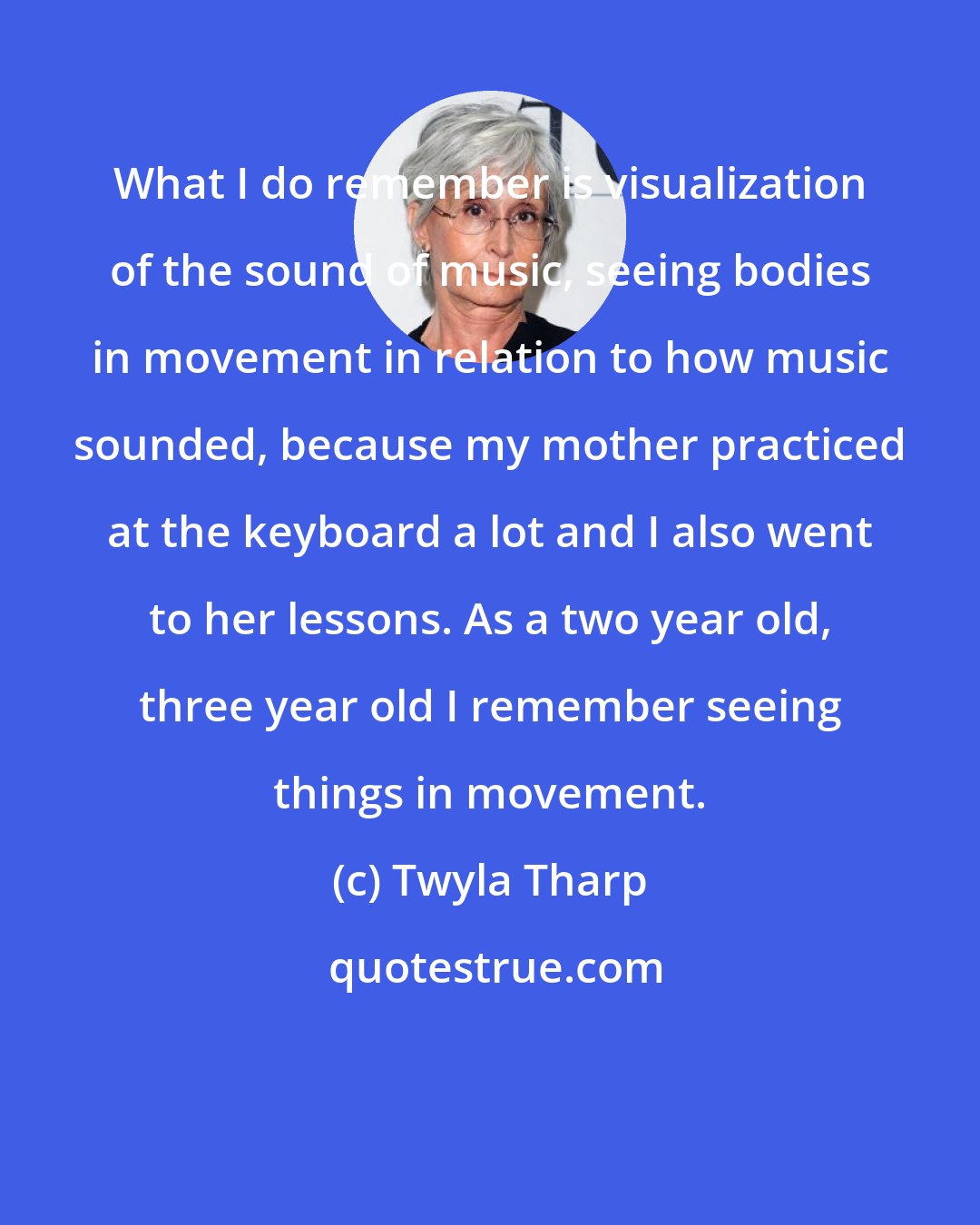 Twyla Tharp: What I do remember is visualization of the sound of music, seeing bodies in movement in relation to how music sounded, because my mother practiced at the keyboard a lot and I also went to her lessons. As a two year old, three year old I remember seeing things in movement.