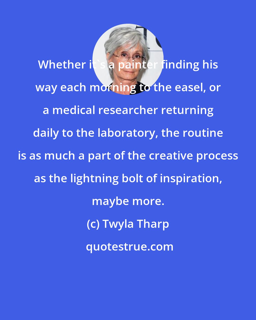 Twyla Tharp: Whether it's a painter finding his way each morning to the easel, or a medical researcher returning daily to the laboratory, the routine is as much a part of the creative process as the lightning bolt of inspiration, maybe more.