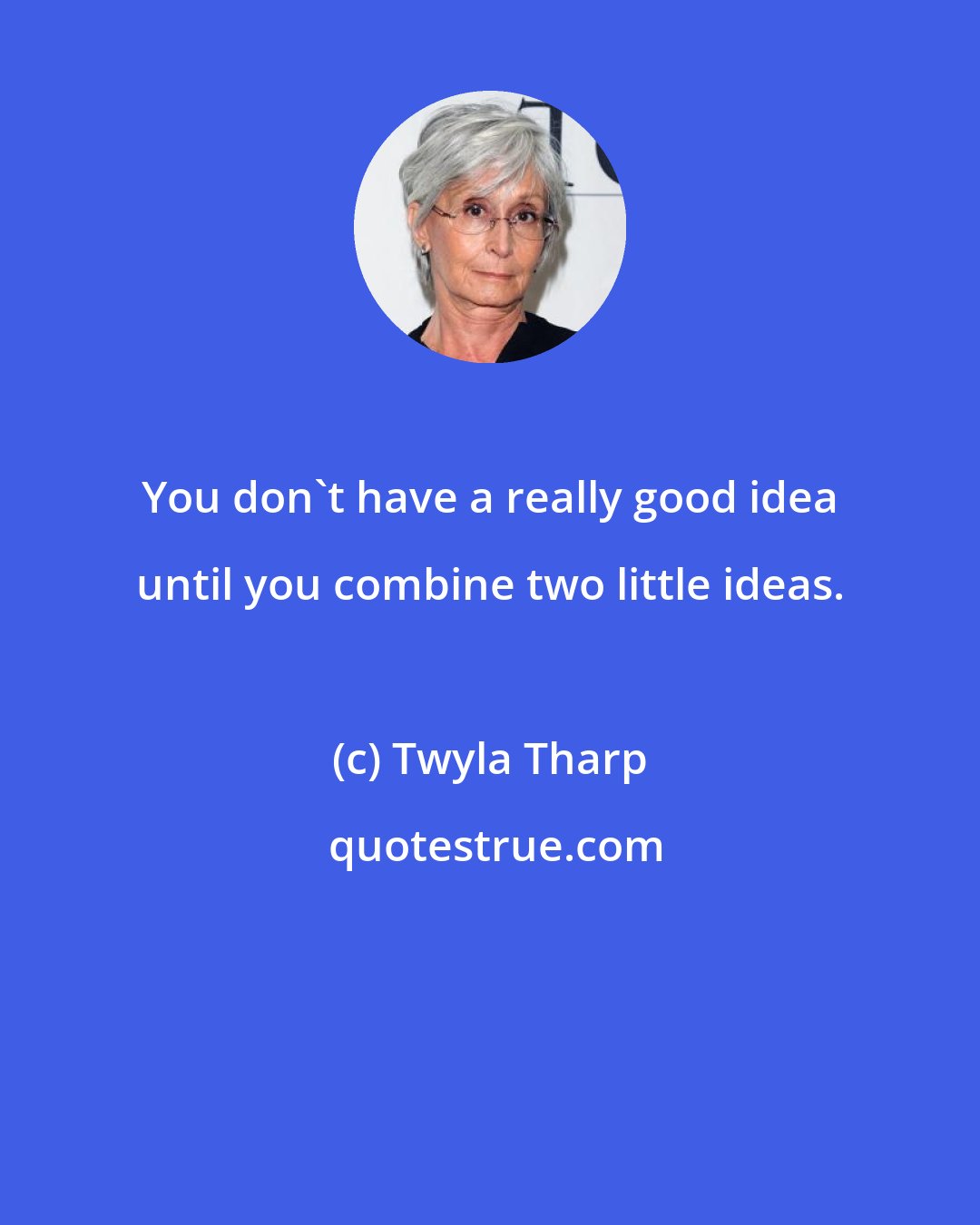 Twyla Tharp: You don't have a really good idea until you combine two little ideas.