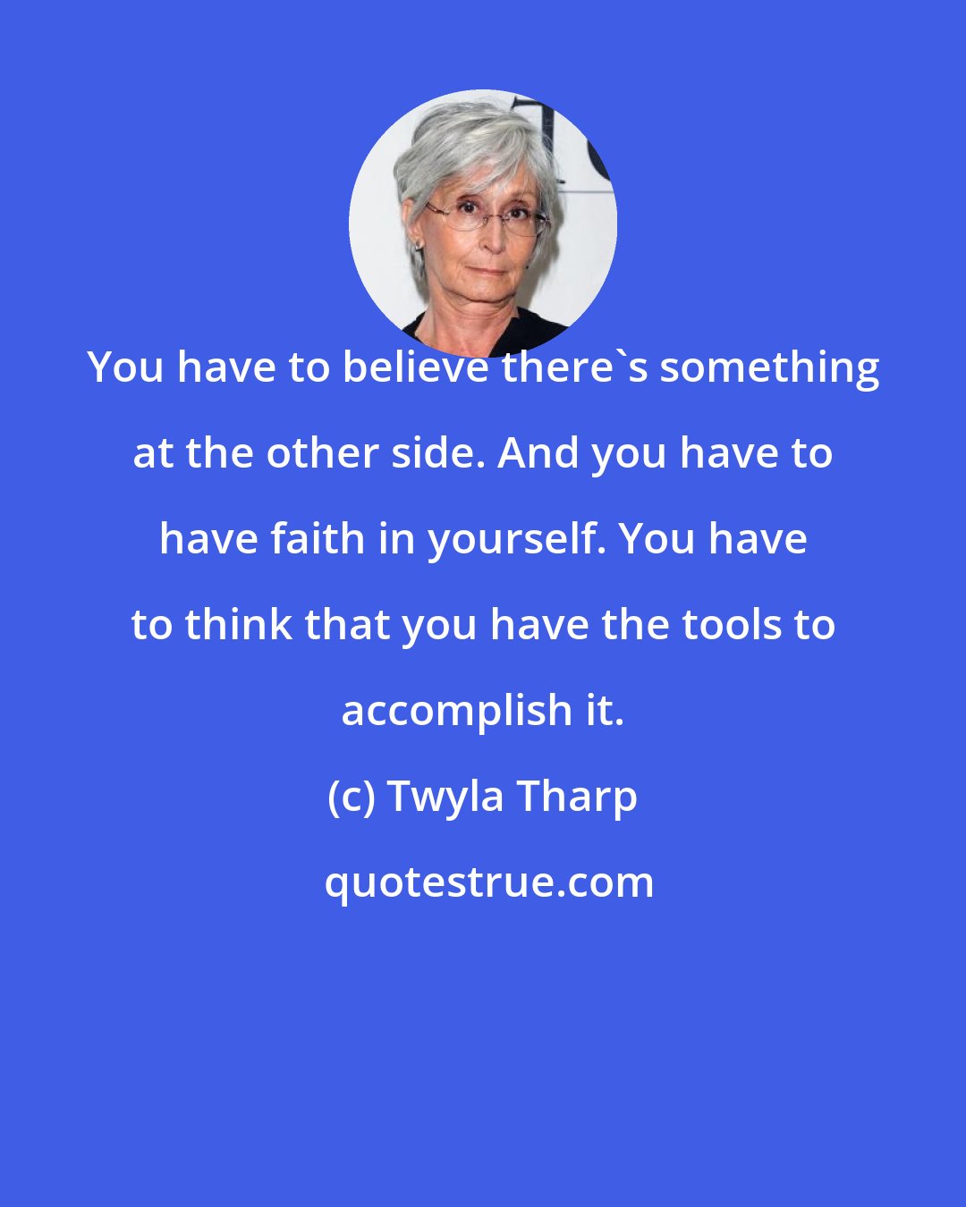 Twyla Tharp: You have to believe there's something at the other side. And you have to have faith in yourself. You have to think that you have the tools to accomplish it.