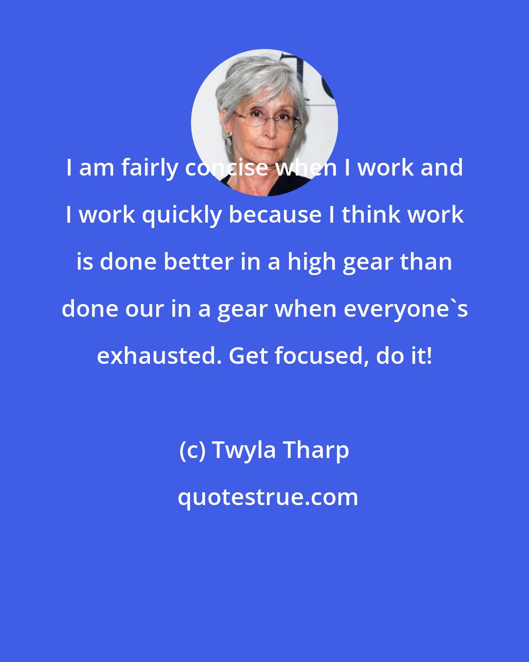 Twyla Tharp: I am fairly concise when I work and I work quickly because I think work is done better in a high gear than done our in a gear when everyone's exhausted. Get focused, do it!