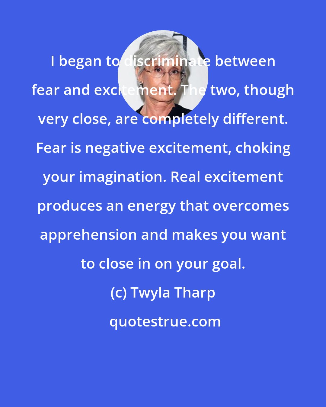 Twyla Tharp: I began to discriminate between fear and excitement. The two, though very close, are completely different. Fear is negative excitement, choking your imagination. Real excitement produces an energy that overcomes apprehension and makes you want to close in on your goal.