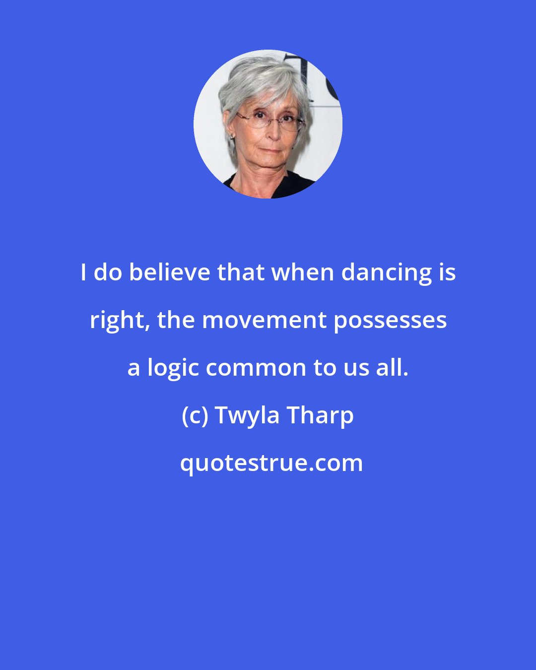 Twyla Tharp: I do believe that when dancing is right, the movement possesses a logic common to us all.