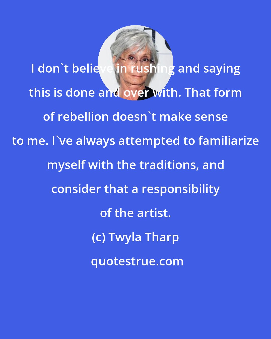 Twyla Tharp: I don't believe in rushing and saying this is done and over with. That form of rebellion doesn't make sense to me. I've always attempted to familiarize myself with the traditions, and consider that a responsibility of the artist.