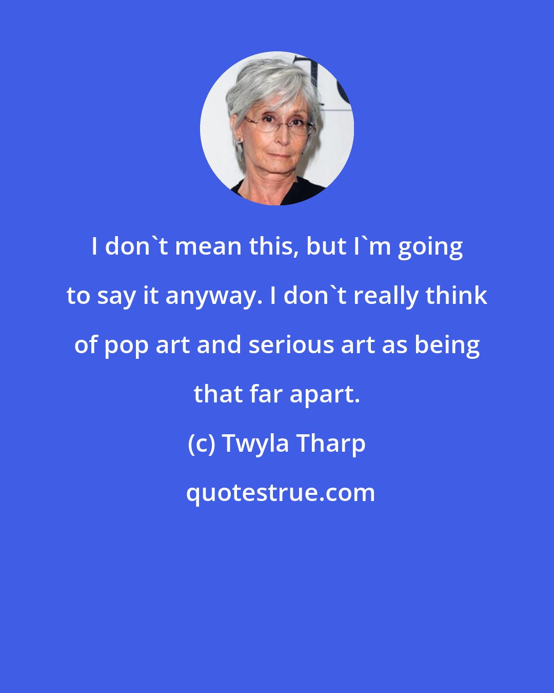 Twyla Tharp: I don't mean this, but I'm going to say it anyway. I don't really think of pop art and serious art as being that far apart.