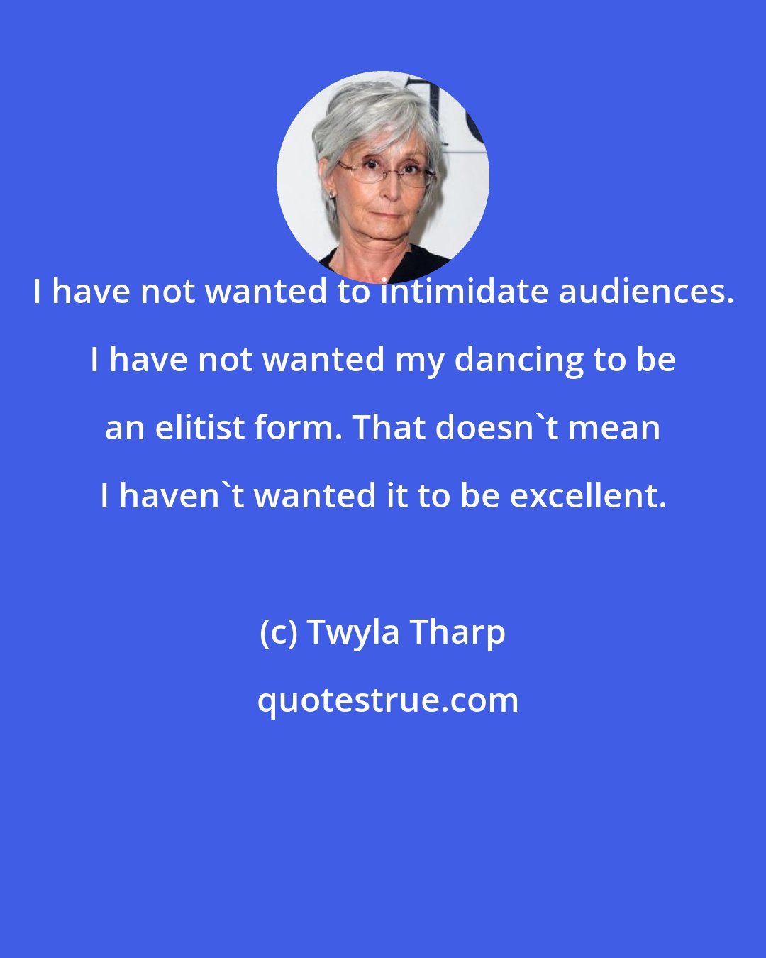 Twyla Tharp: I have not wanted to intimidate audiences. I have not wanted my dancing to be an elitist form. That doesn't mean I haven't wanted it to be excellent.