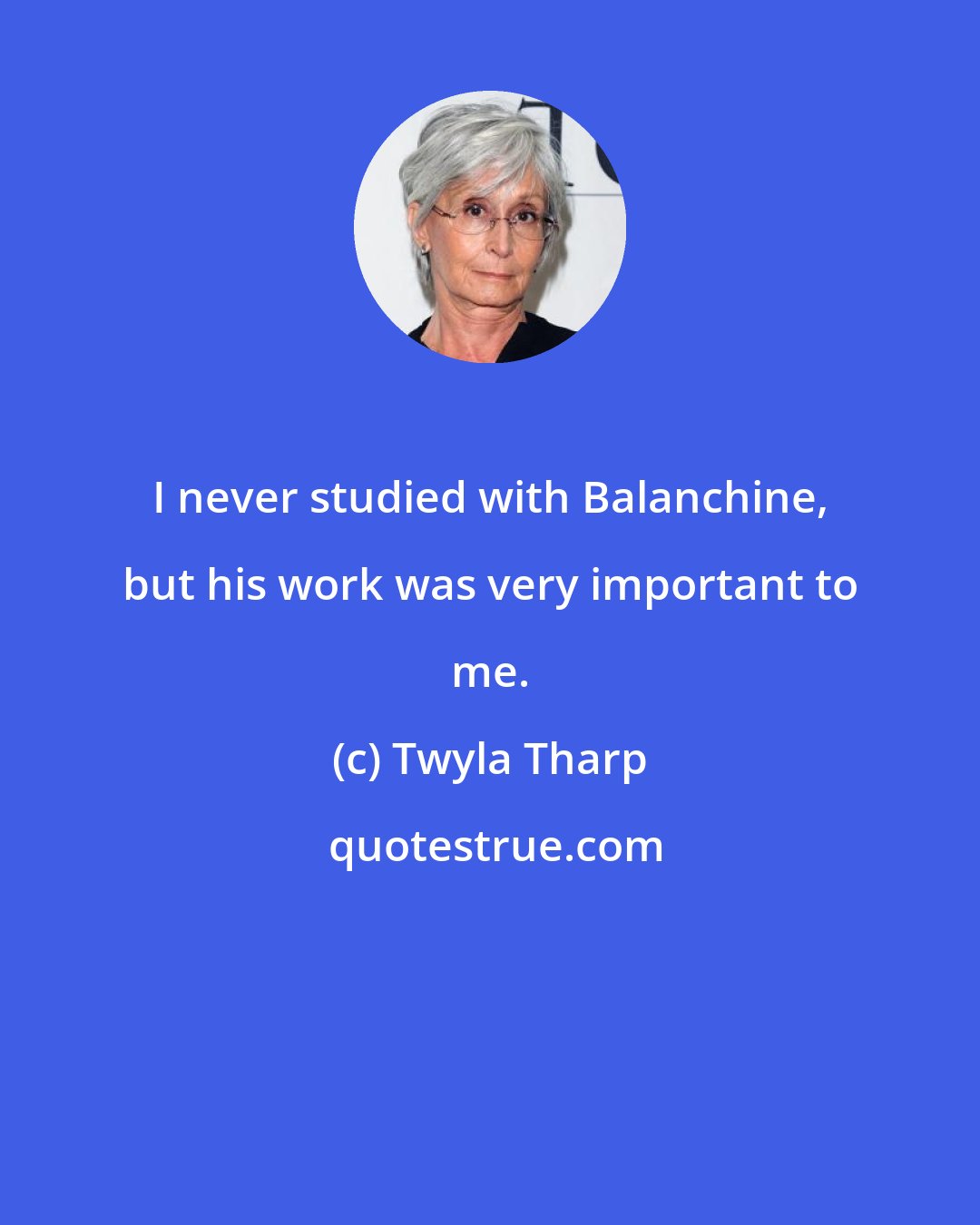 Twyla Tharp: I never studied with Balanchine, but his work was very important to me.