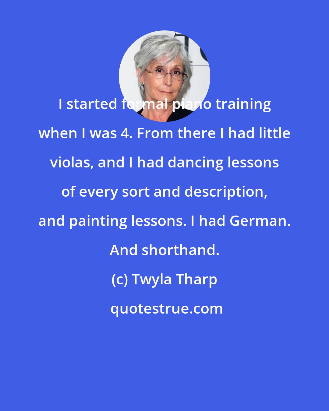 Twyla Tharp: I started formal piano training when I was 4. From there I had little violas, and I had dancing lessons of every sort and description, and painting lessons. I had German. And shorthand.