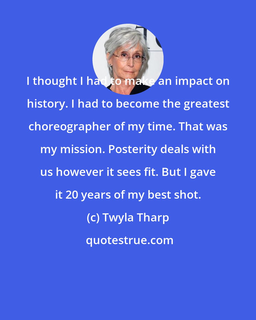 Twyla Tharp: I thought I had to make an impact on history. I had to become the greatest choreographer of my time. That was my mission. Posterity deals with us however it sees fit. But I gave it 20 years of my best shot.