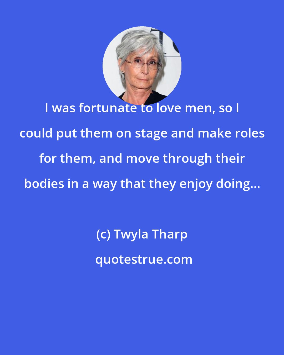 Twyla Tharp: I was fortunate to love men, so I could put them on stage and make roles for them, and move through their bodies in a way that they enjoy doing...