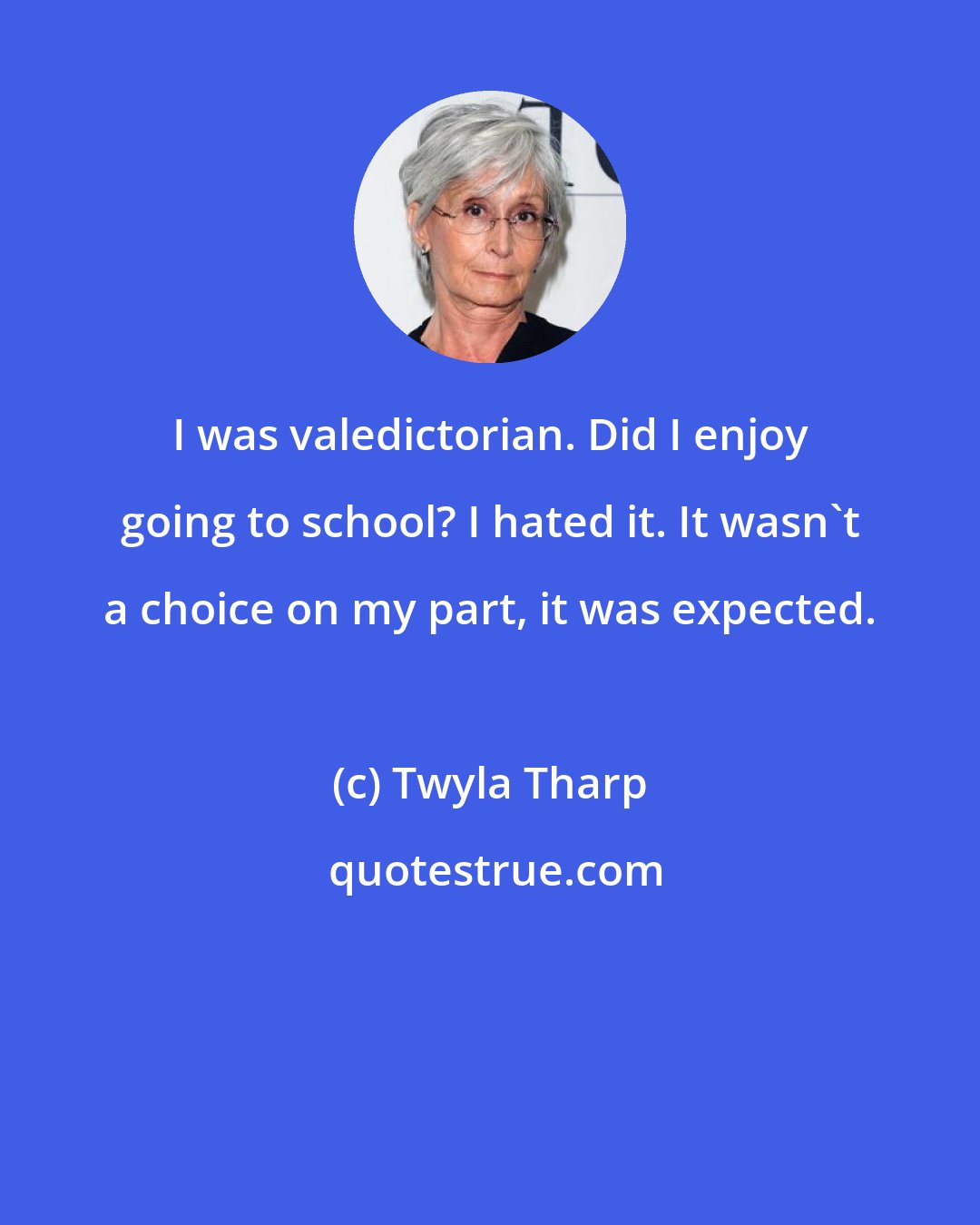 Twyla Tharp: I was valedictorian. Did I enjoy going to school? I hated it. It wasn't a choice on my part, it was expected.