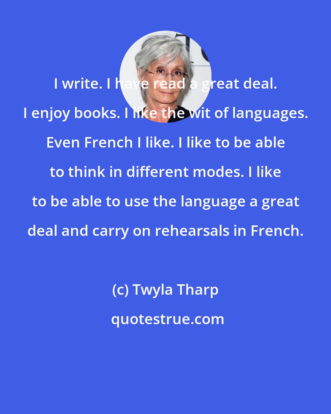 Twyla Tharp: I write. I have read a great deal. I enjoy books. I like the wit of languages. Even French I like. I like to be able to think in different modes. I like to be able to use the language a great deal and carry on rehearsals in French.