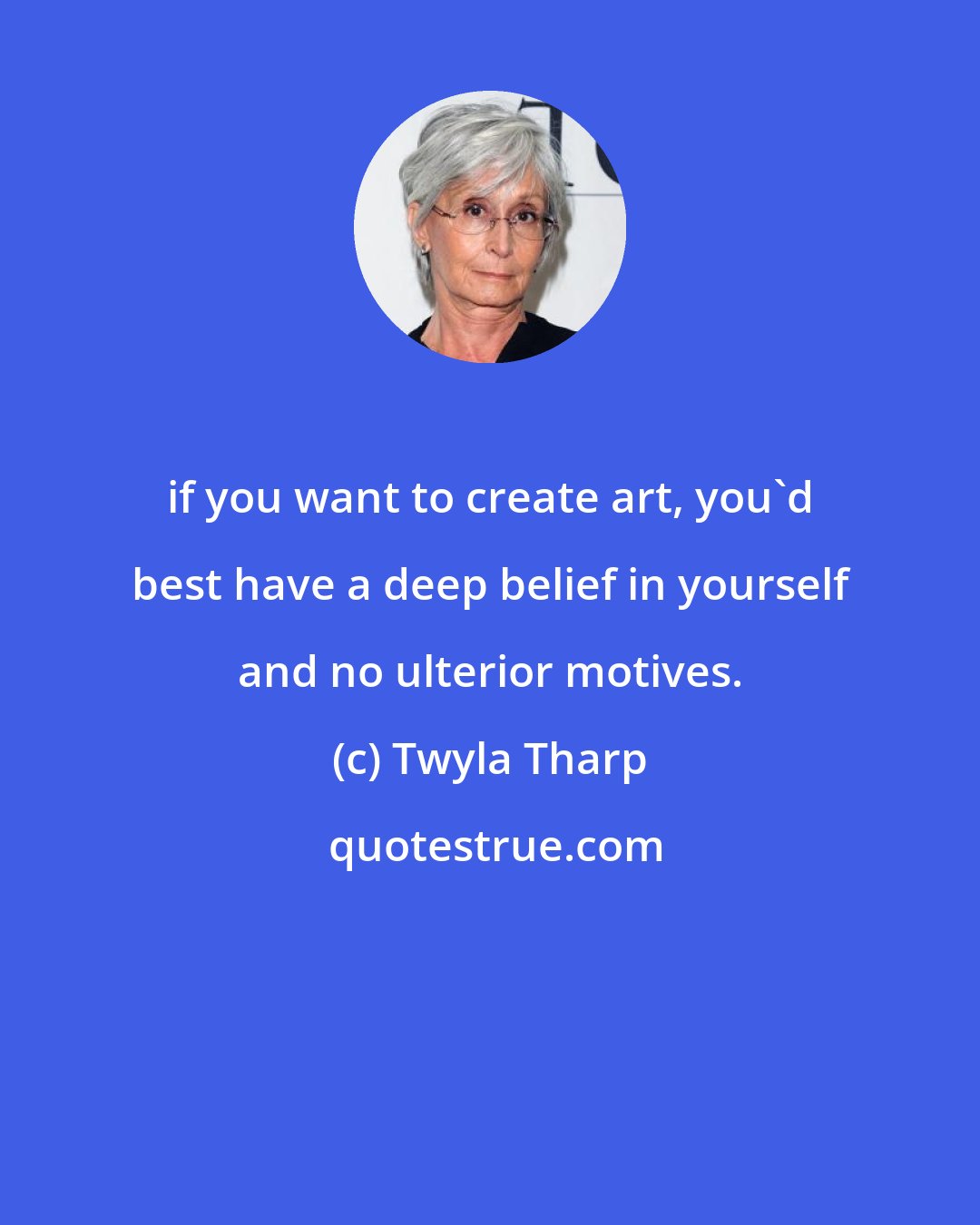 Twyla Tharp: if you want to create art, you'd best have a deep belief in yourself and no ulterior motives.