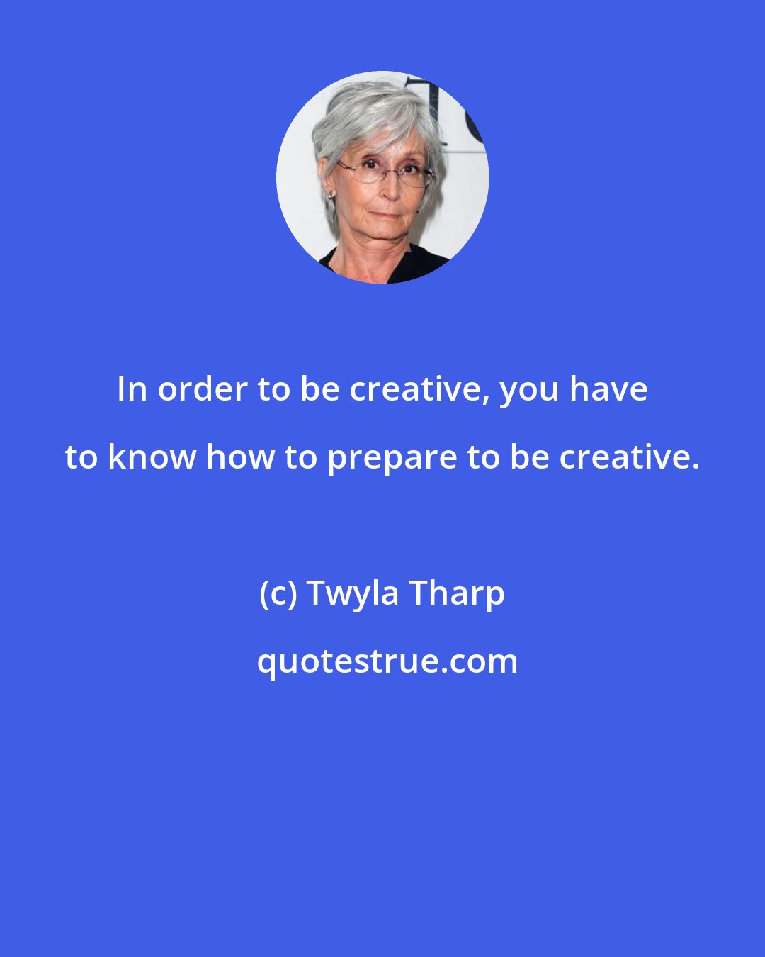 Twyla Tharp: In order to be creative, you have to know how to prepare to be creative.