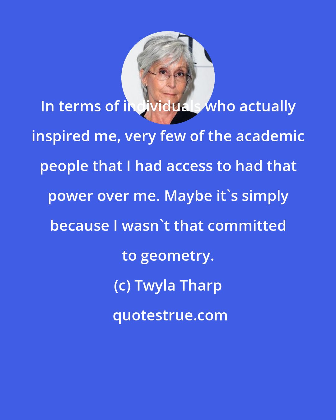 Twyla Tharp: In terms of individuals who actually inspired me, very few of the academic people that I had access to had that power over me. Maybe it's simply because I wasn't that committed to geometry.