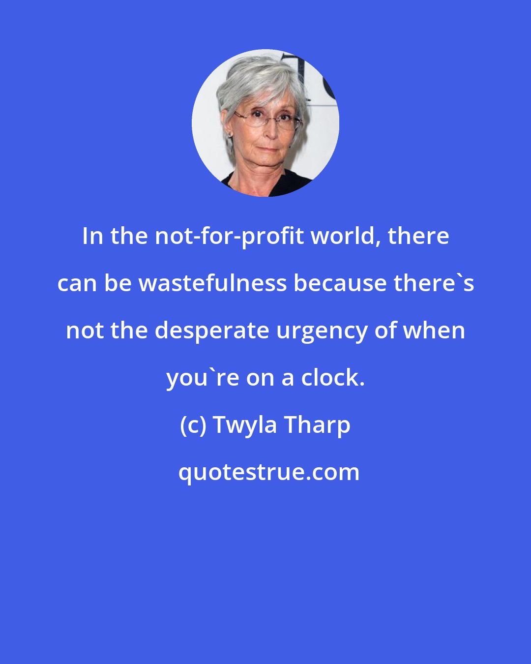 Twyla Tharp: In the not-for-profit world, there can be wastefulness because there's not the desperate urgency of when you're on a clock.