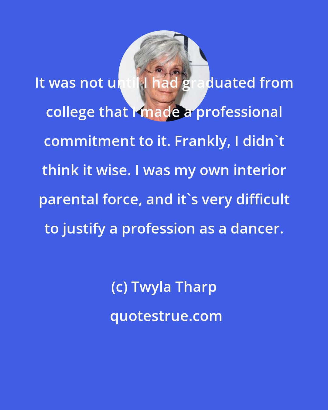 Twyla Tharp: It was not until I had graduated from college that I made a professional commitment to it. Frankly, I didn't think it wise. I was my own interior parental force, and it's very difficult to justify a profession as a dancer.