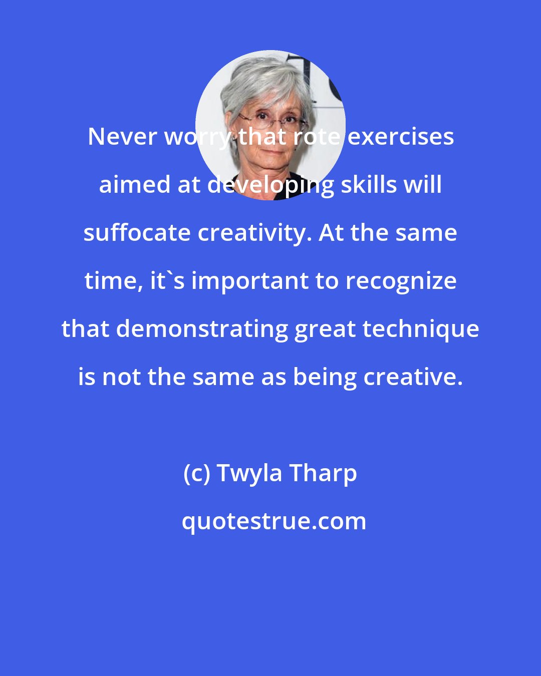 Twyla Tharp: Never worry that rote exercises aimed at developing skills will suffocate creativity. At the same time, it's important to recognize that demonstrating great technique is not the same as being creative.