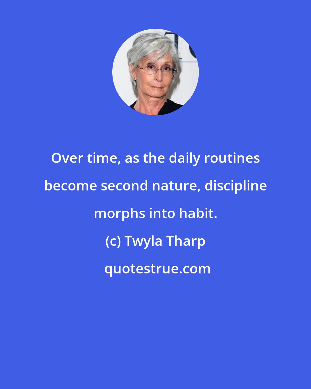 Twyla Tharp: Over time, as the daily routines become second nature, discipline morphs into habit.