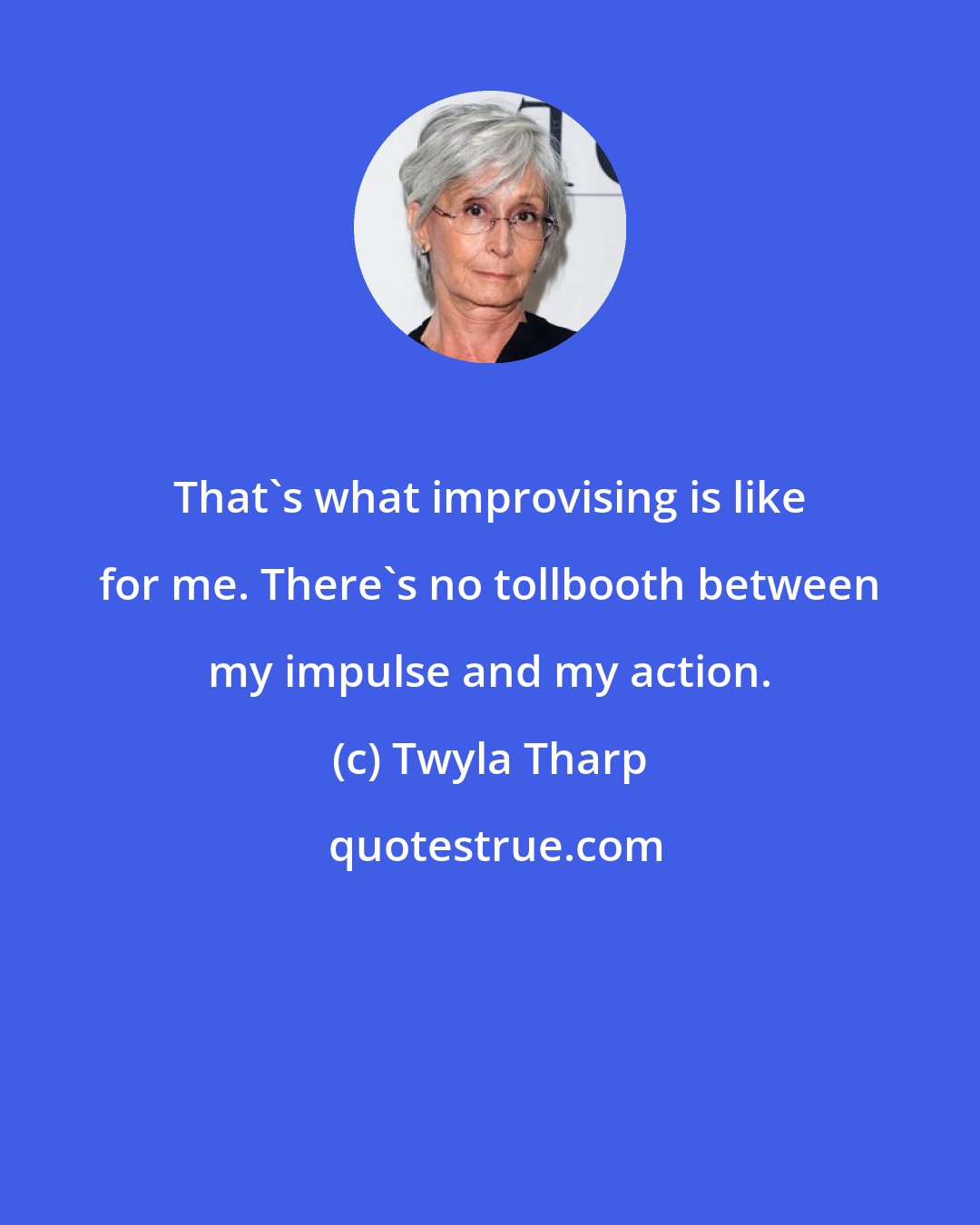 Twyla Tharp: That's what improvising is like for me. There's no tollbooth between my impulse and my action.