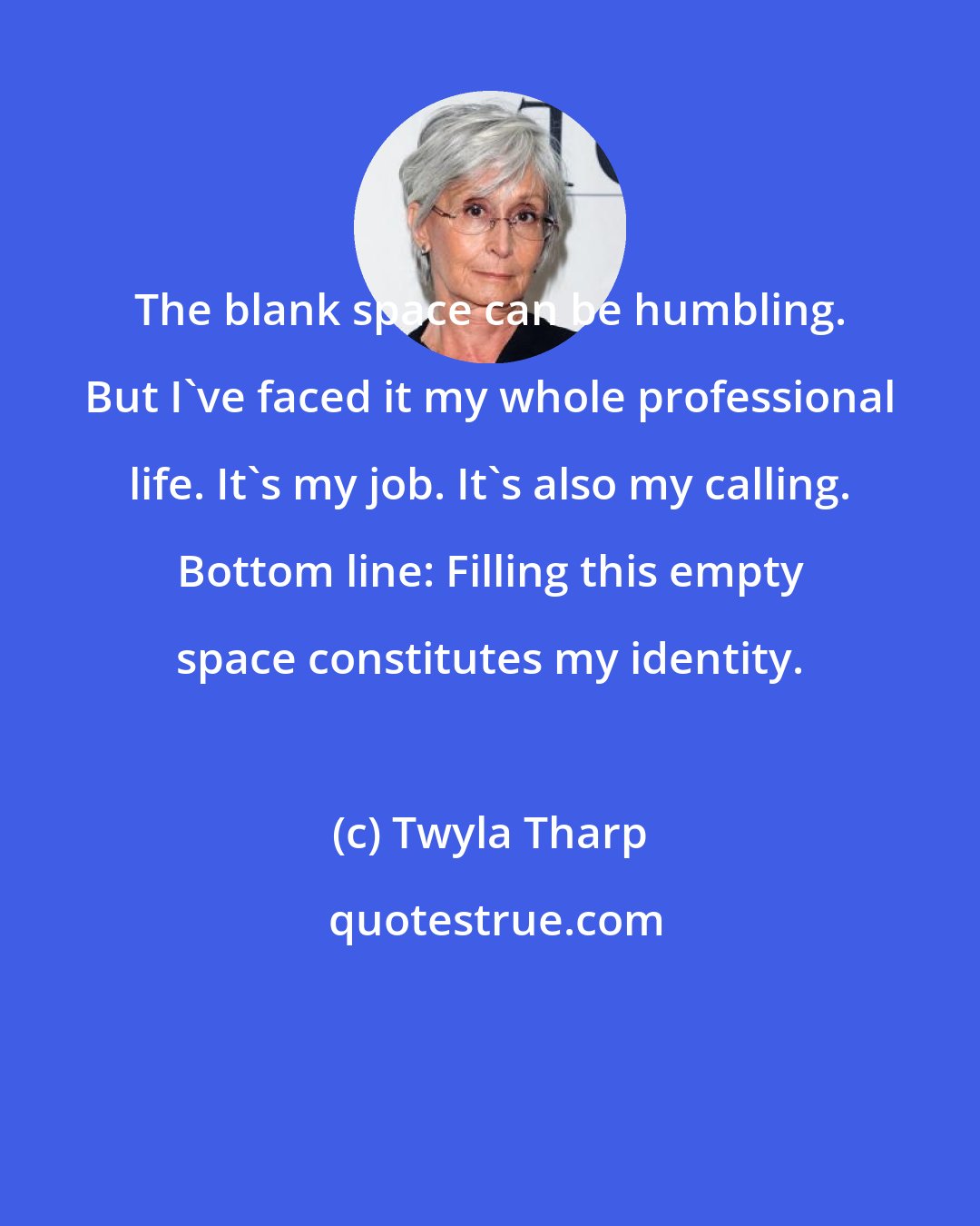 Twyla Tharp: The blank space can be humbling. But I've faced it my whole professional life. It's my job. It's also my calling. Bottom line: Filling this empty space constitutes my identity.