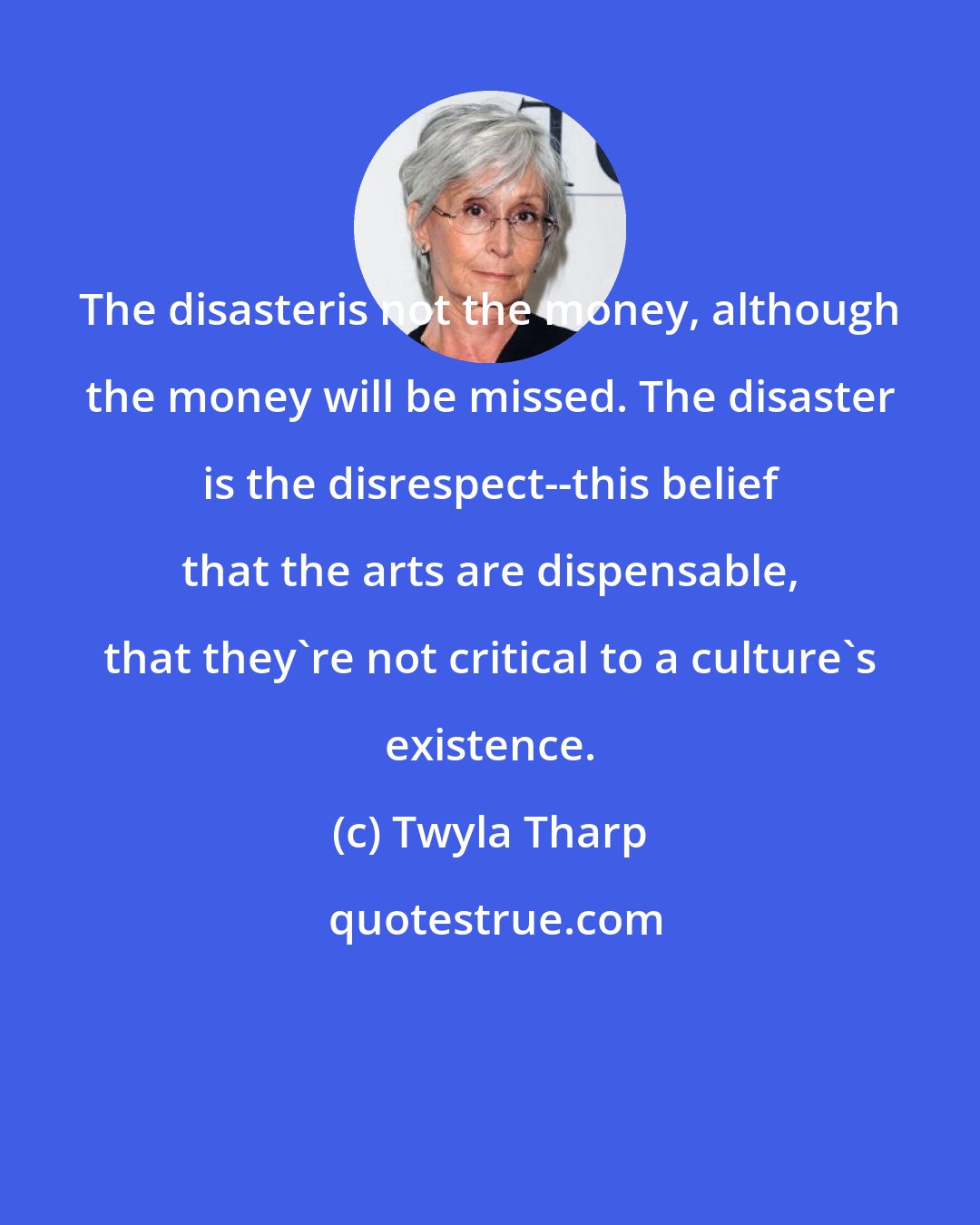 Twyla Tharp: The disasteris not the money, although the money will be missed. The disaster is the disrespect--this belief that the arts are dispensable, that they're not critical to a culture's existence.