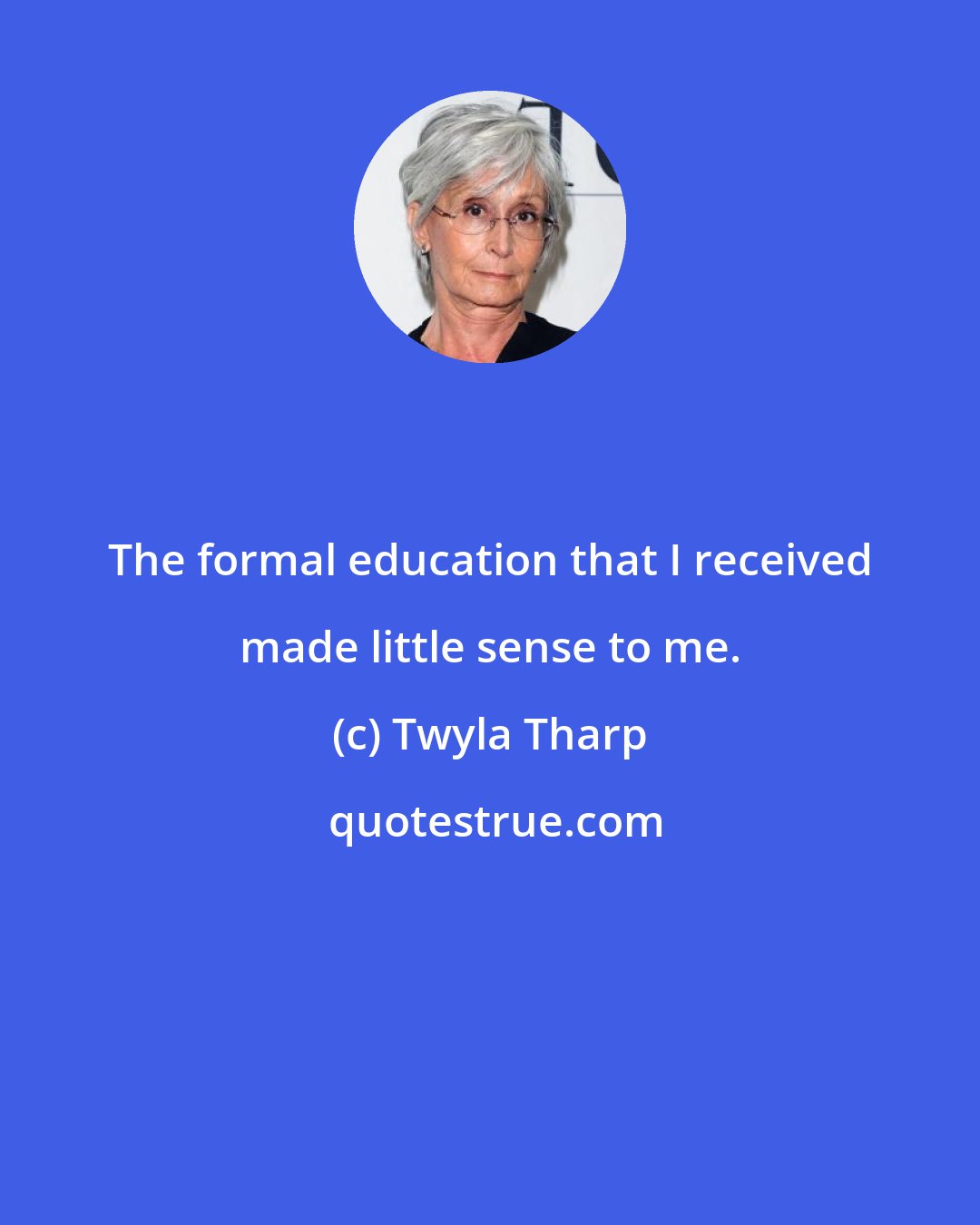 Twyla Tharp: The formal education that I received made little sense to me.