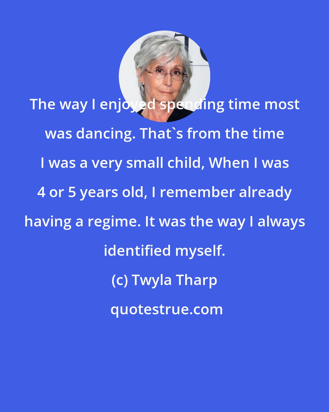 Twyla Tharp: The way I enjoyed spending time most was dancing. That's from the time I was a very small child, When I was 4 or 5 years old, I remember already having a regime. It was the way I always identified myself.