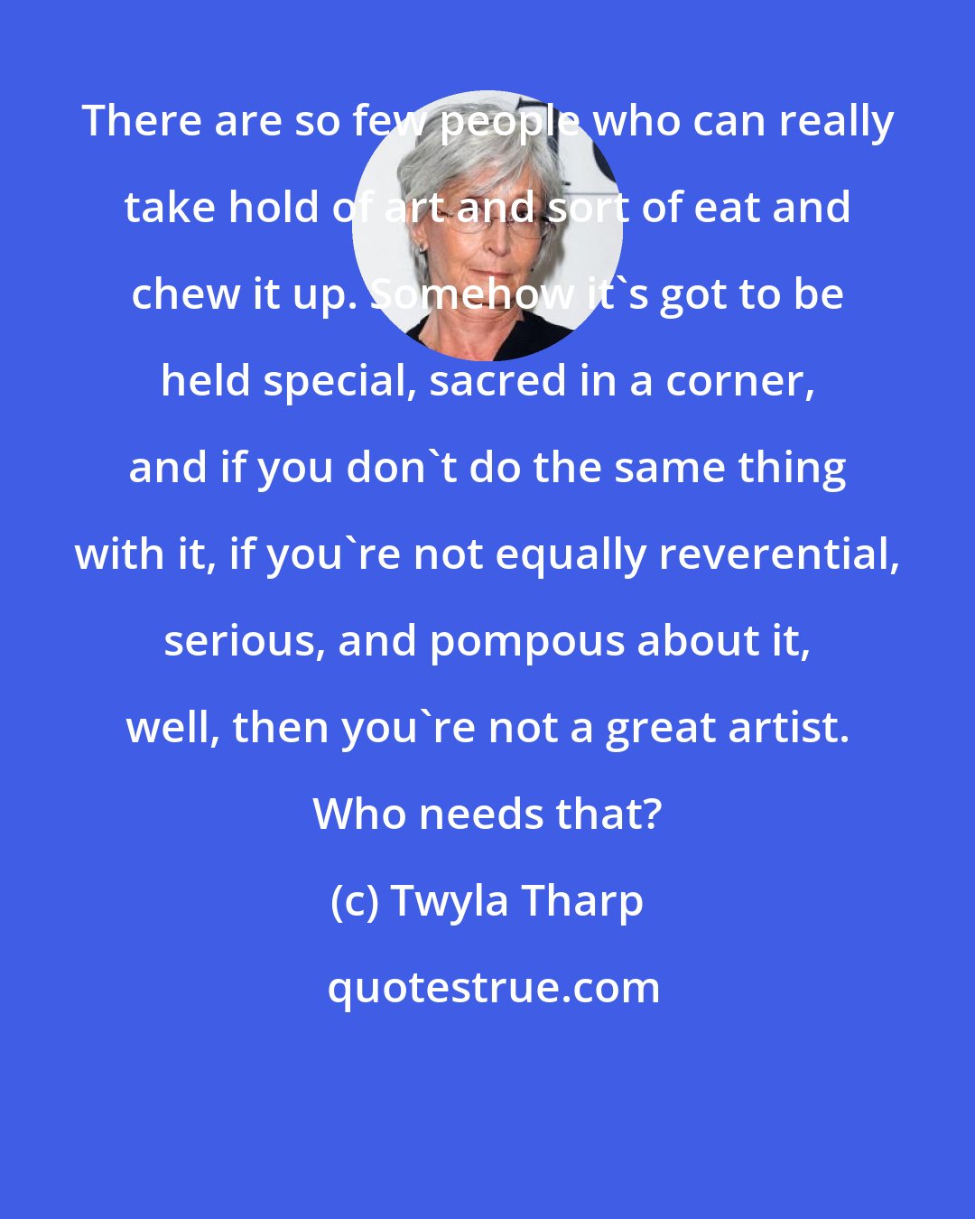 Twyla Tharp: There are so few people who can really take hold of art and sort of eat and chew it up. Somehow it's got to be held special, sacred in a corner, and if you don't do the same thing with it, if you're not equally reverential, serious, and pompous about it, well, then you're not a great artist. Who needs that?