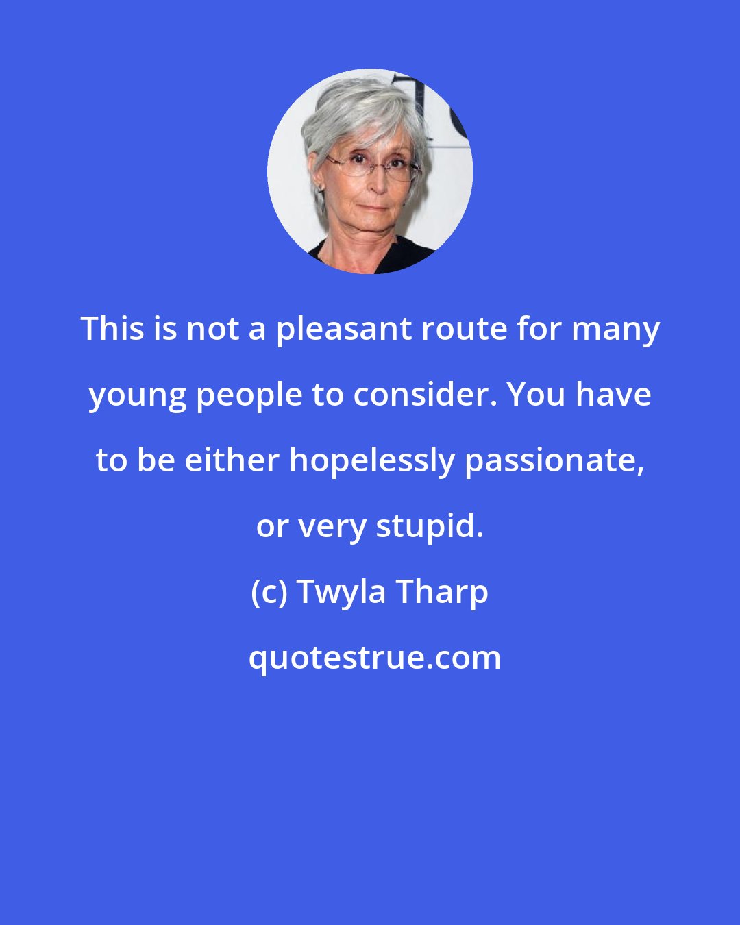 Twyla Tharp: This is not a pleasant route for many young people to consider. You have to be either hopelessly passionate, or very stupid.