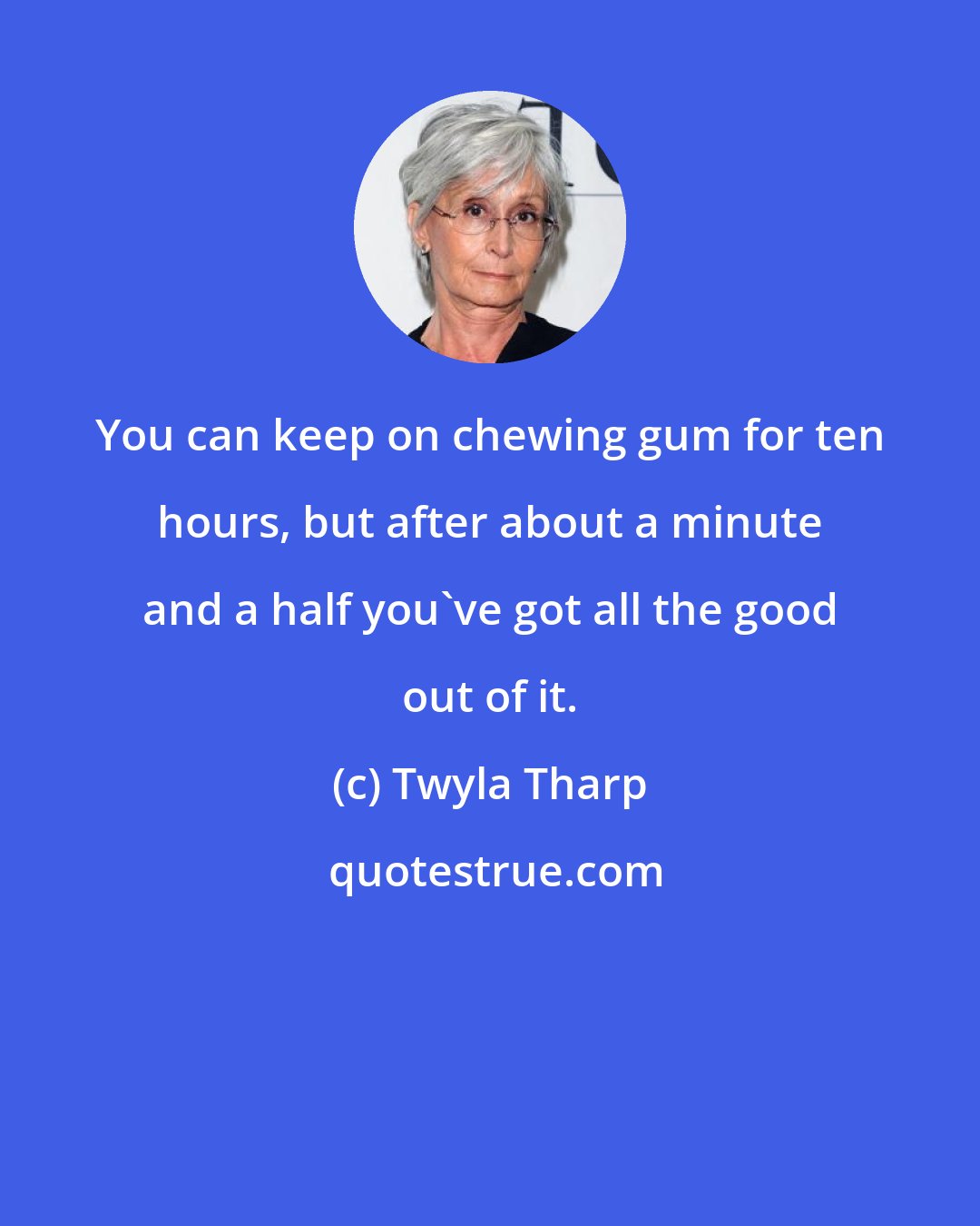 Twyla Tharp: You can keep on chewing gum for ten hours, but after about a minute and a half you've got all the good out of it.