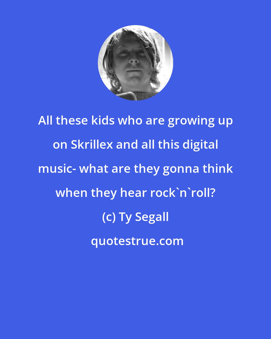 Ty Segall: All these kids who are growing up on Skrillex and all this digital music- what are they gonna think when they hear rock'n'roll?