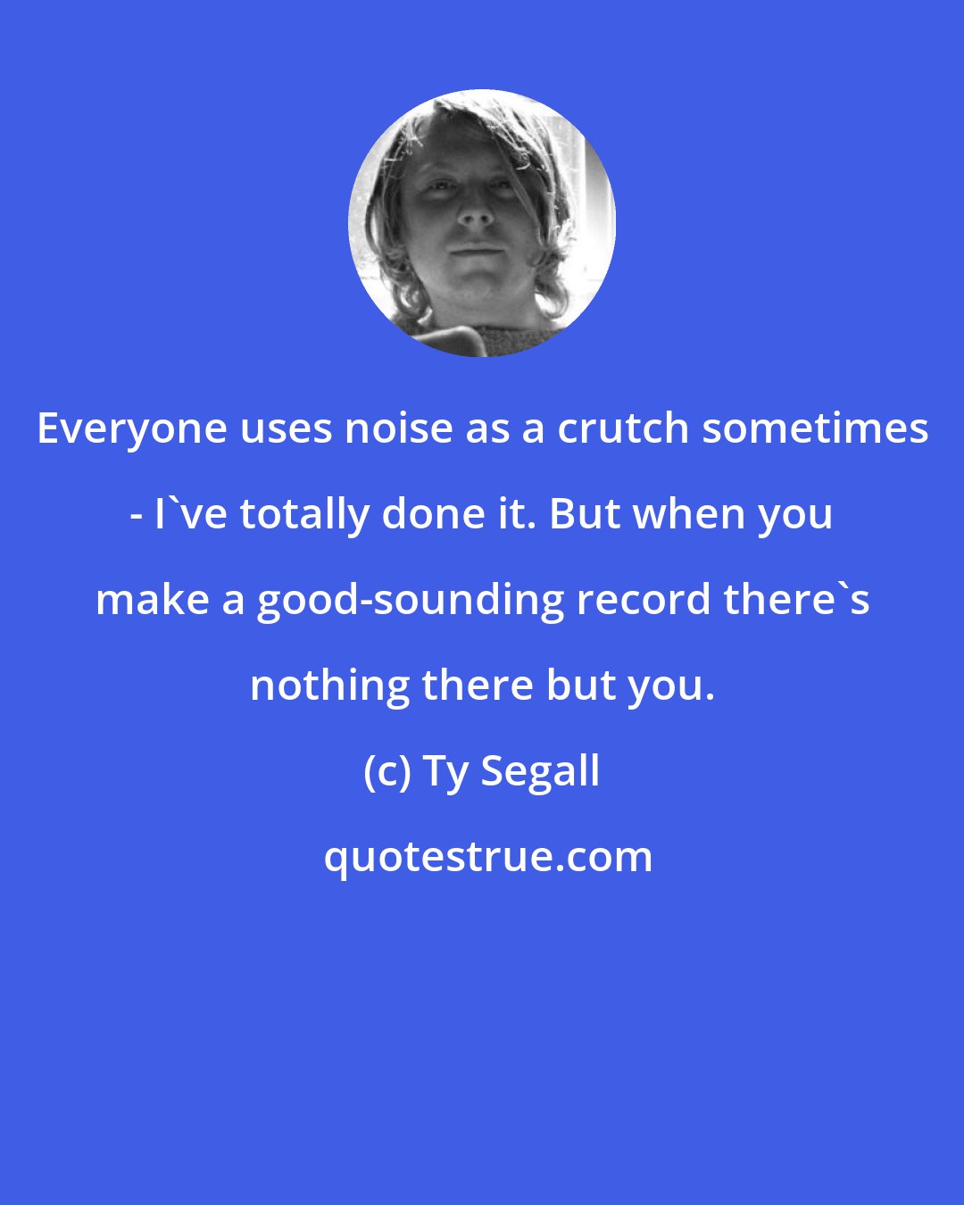 Ty Segall: Everyone uses noise as a crutch sometimes - I've totally done it. But when you make a good-sounding record there's nothing there but you.