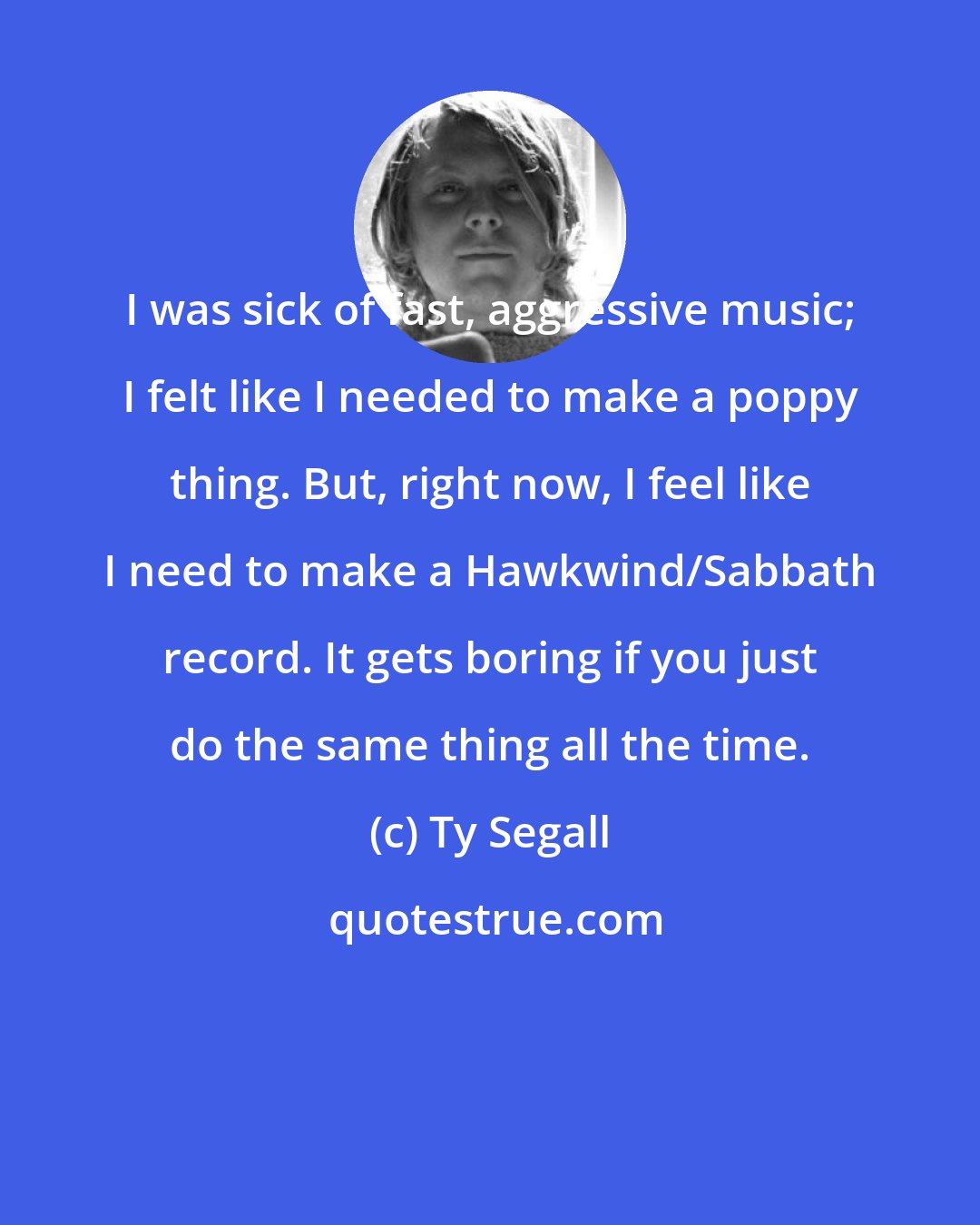 Ty Segall: I was sick of fast, aggressive music; I felt like I needed to make a poppy thing. But, right now, I feel like I need to make a Hawkwind/Sabbath record. It gets boring if you just do the same thing all the time.