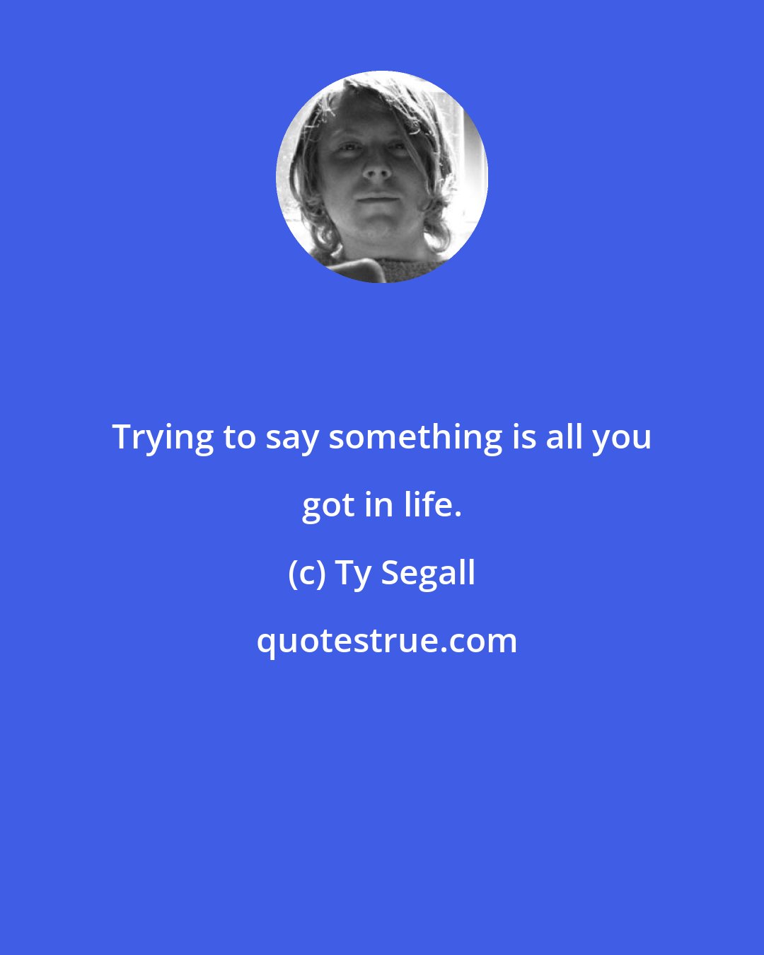 Ty Segall: Trying to say something is all you got in life.