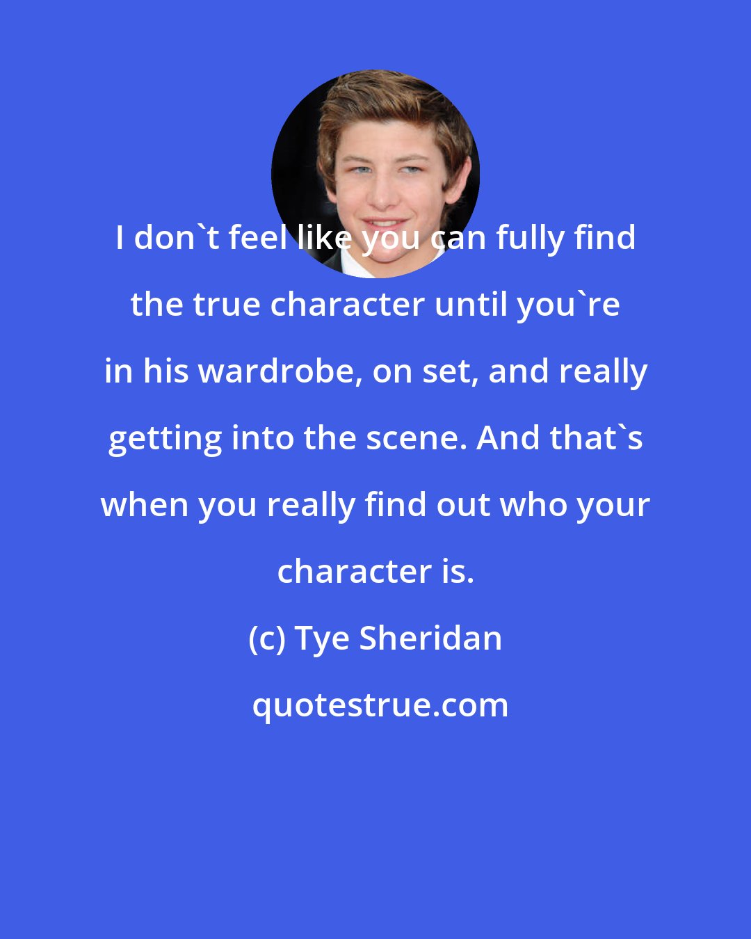 Tye Sheridan: I don't feel like you can fully find the true character until you're in his wardrobe, on set, and really getting into the scene. And that's when you really find out who your character is.