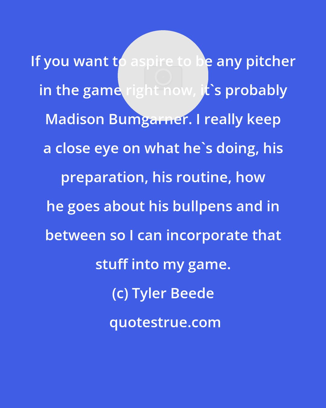 Tyler Beede: If you want to aspire to be any pitcher in the game right now, it's probably Madison Bumgarner. I really keep a close eye on what he's doing, his preparation, his routine, how he goes about his bullpens and in between so I can incorporate that stuff into my game.