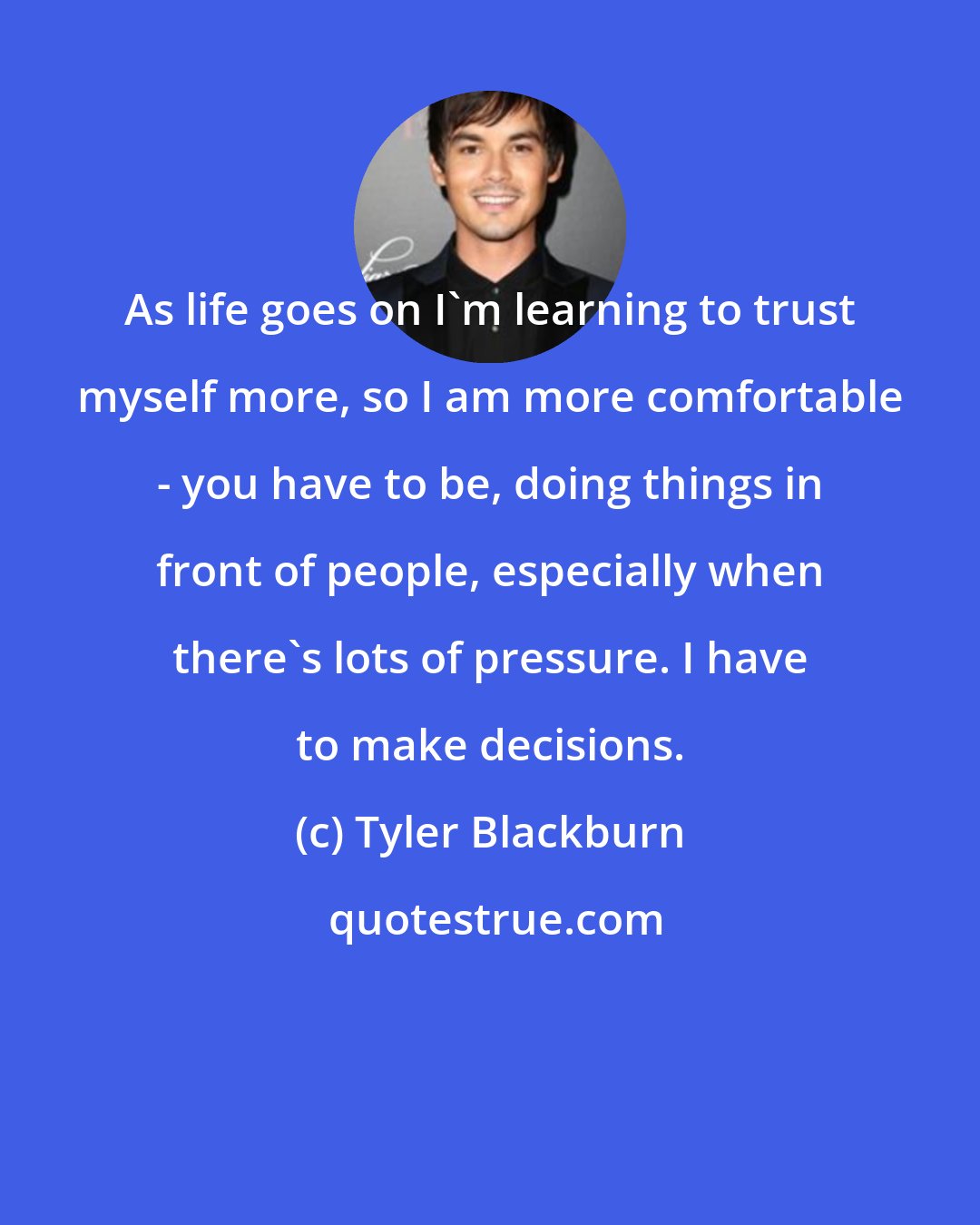 Tyler Blackburn: As life goes on I'm learning to trust myself more, so I am more comfortable - you have to be, doing things in front of people, especially when there's lots of pressure. I have to make decisions.
