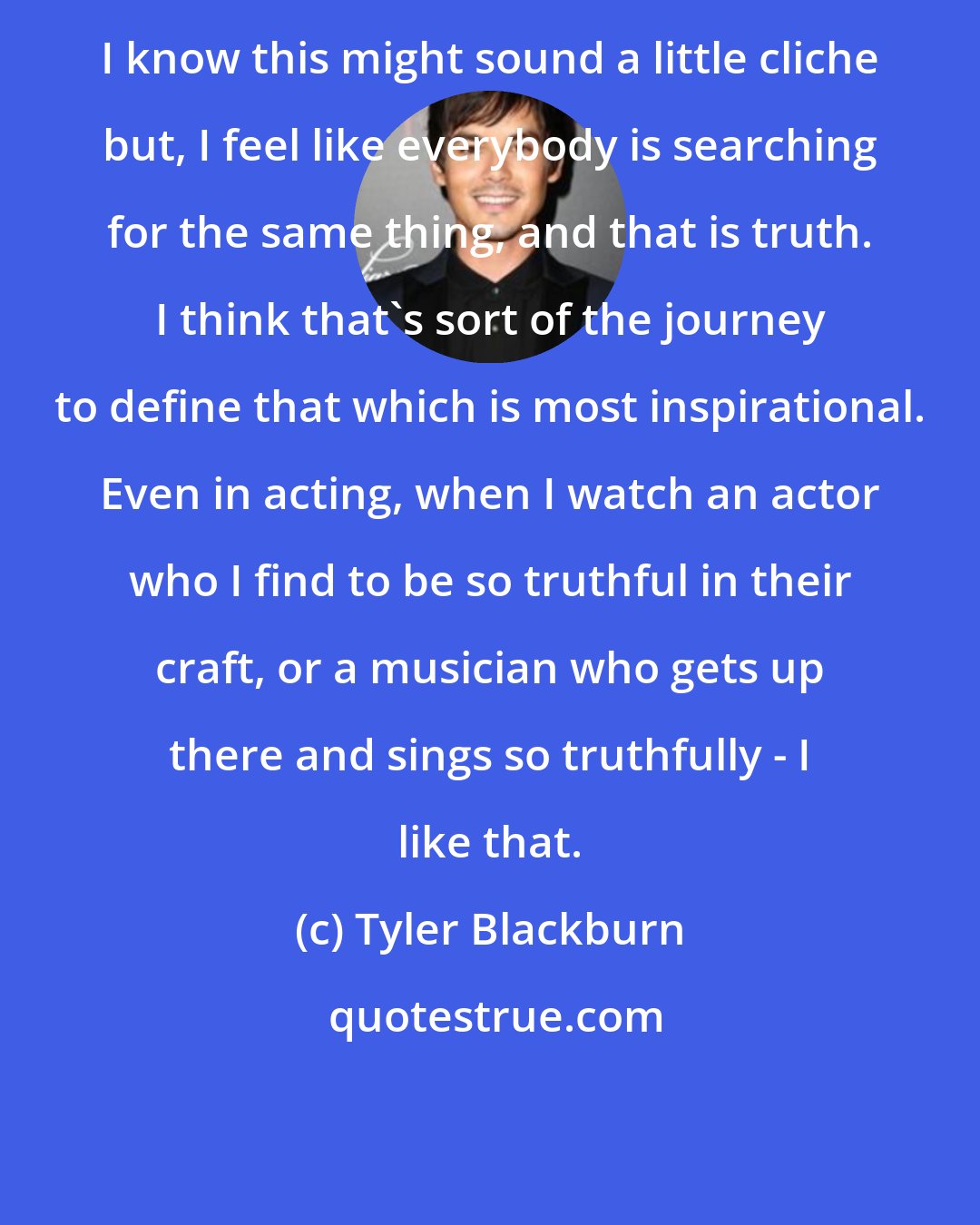 Tyler Blackburn: I know this might sound a little cliche but, I feel like everybody is searching for the same thing, and that is truth. I think that's sort of the journey to define that which is most inspirational. Even in acting, when I watch an actor who I find to be so truthful in their craft, or a musician who gets up there and sings so truthfully - I like that.