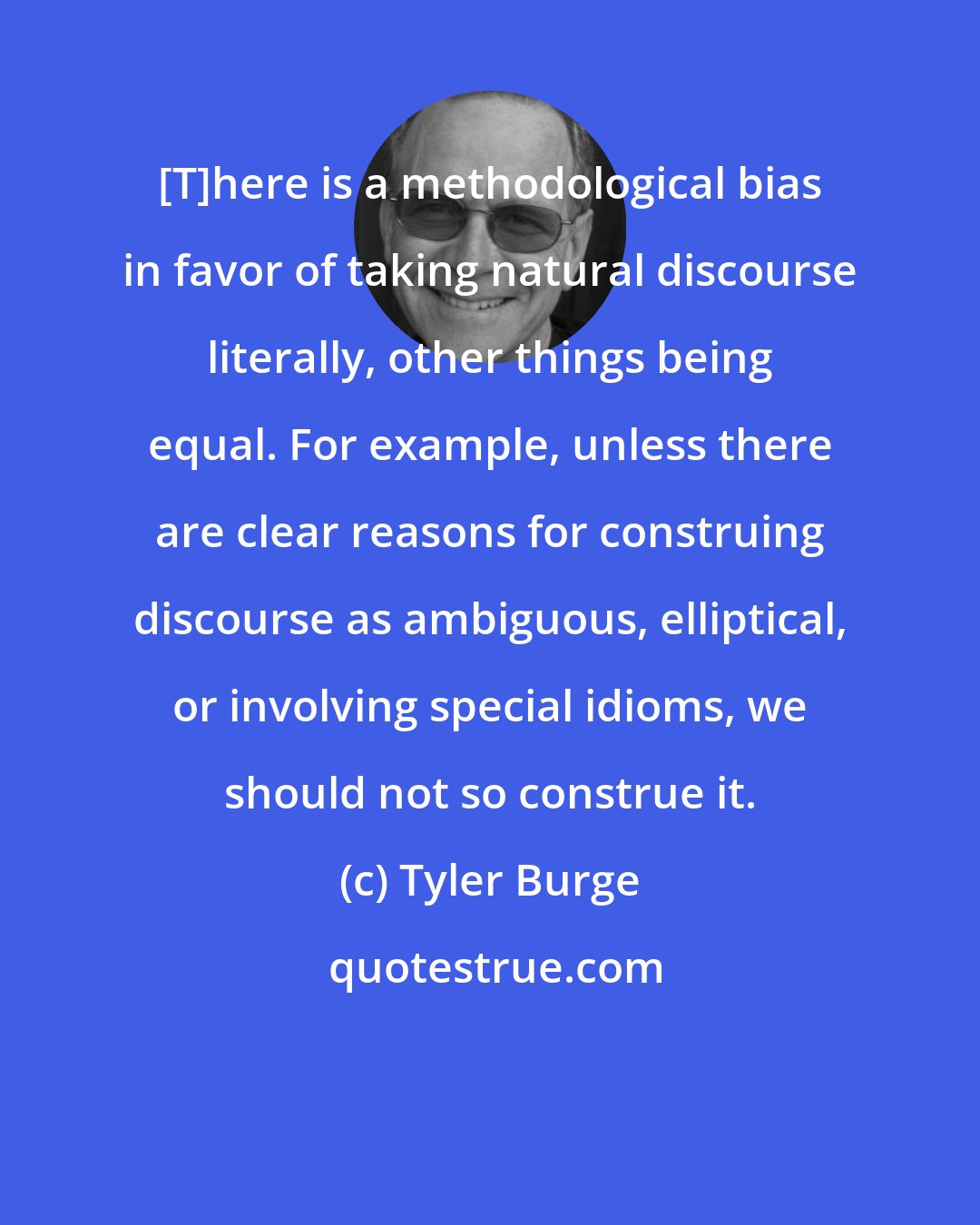 Tyler Burge: [T]here is a methodological bias in favor of taking natural discourse literally, other things being equal. For example, unless there are clear reasons for construing discourse as ambiguous, elliptical, or involving special idioms, we should not so construe it.