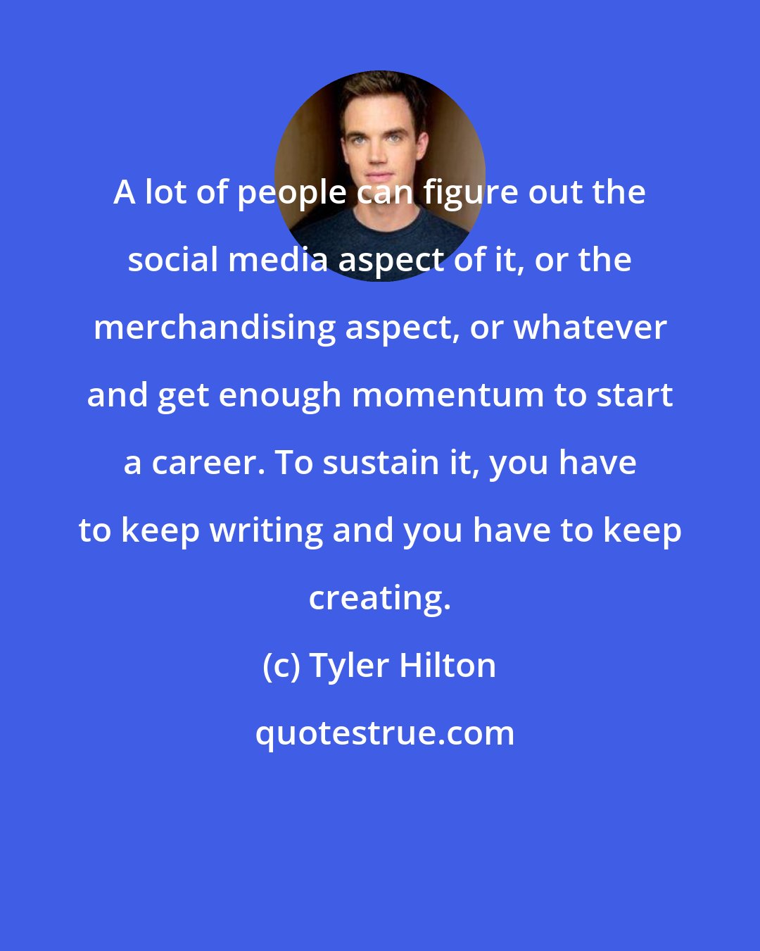 Tyler Hilton: A lot of people can figure out the social media aspect of it, or the merchandising aspect, or whatever and get enough momentum to start a career. To sustain it, you have to keep writing and you have to keep creating.