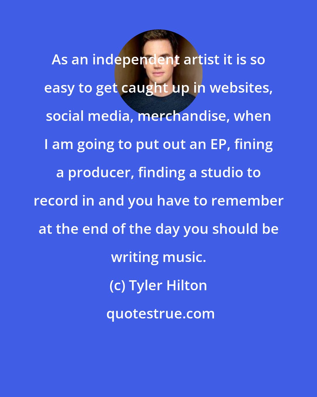 Tyler Hilton: As an independent artist it is so easy to get caught up in websites, social media, merchandise, when I am going to put out an EP, fining a producer, finding a studio to record in and you have to remember at the end of the day you should be writing music.